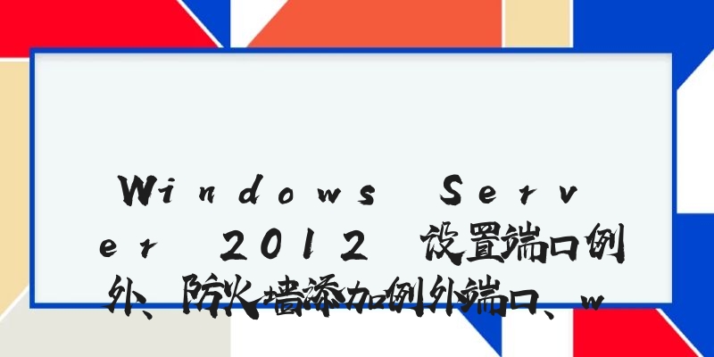 Windows Server 2012 设置端口例外、防火墙添加例外端口、windows防火墙打开端口的方法